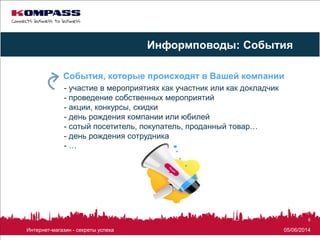 05/06/2014Интернет-магазин - секреты успеха
6
- участие в мероприятиях как участник или как докладчик
- проведение собственных мероприятий
- акции, конкурсы, скидки
- день рождения компании или юбилей
- сотый посетитель, покупатель, проданный товар…
- день рождения сотрудника
- …
События, которые происходят в Вашей компании
Информповоды: События
 