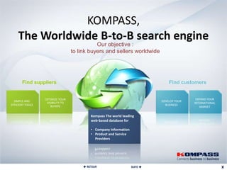 KOMPASS,
     The Worldwide B-to-B search engine
                                              Our objective :
                                   to link buyers and sellers worldwide




       Find suppliers                                                             Find customers


                  OPTIMIZE YOUR                                                               EXPAND YOUR
  SIMPLE AND                                                                  DEVELOP YOUR
                   VISIBILITY TO                                                             INTERNATIONAL
EFFICIENT TOOLS       BUYERS                                                    BUSINESS
                                                                                                MARKET

                                            Kompass The world leading
                                            web-based database for

                                            • Company Information
                                            • Product and Service
                                              Providers




                                         RETOUR                    SUITE 
 