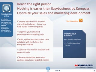 Reach the right person
                      Nothing is easier than Easybusiness by Kompass
Easybusiness          Optimize your sales and marketing development
   on line
an effective
online sales tool
that enables you      Expand your horizons with our                     View the webdemo
to rapidly identify   marketing databases – In xxx you
the best
prospects ,           have access to xxx companies.
increase your
sales efficiency
and productivity      Organize your sales lead
                      generation with mapping tools.                  IINCREASE YOUR
                                                                      POTENTIAL

                      Build, update and enrich your own              • 3.4 millions companies
                      database with the help of the                   • 7.7 million executive
                      Kompass database.                                names

                      Conduct your market research with
                      powerful tools.

                      Receive immediate alerts with
                      updates about your targeted market.



                                           RETOUR          SUITE 
 