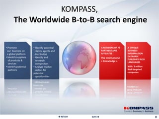 KOMPASS,
       The Worldwide B-to-B search engine

• Promote              • Identify potential                        A NETWORK OF 70     A UNIQUE
 our business on        clients, agents and                        PARTNERS AND        BUSINESS
 a global platform      distributors                               AFFILIATES          INFORMATION
• Identify suppliers   • Identify and                                                  DATABASE
                                                                   The international
  of products &                                                                        PUBLISHED IN 26
                         research                                  « Knowledge »       LANGUAGES
  services               competitors
• Identify potential   • Analyze market                                                With 3 million
  partners              sectors for                                                    BtoB targeted
                       potential                                                       companies
                        opportunities




                                               RETOUR   SUITE 
 