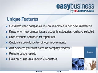 Extranet Special Features


Unique Features
 Get alerts when companies you are interested in add new information
 Know when new companies are added to categories you have selected
 Save favourite searches for repeat use
 Customise downloads to suit your requirements
 Add & search your own notes on company records
 Prepare usage reports
 Data on businesses in over 60 countries


                       RETOUR            SUITE 
 