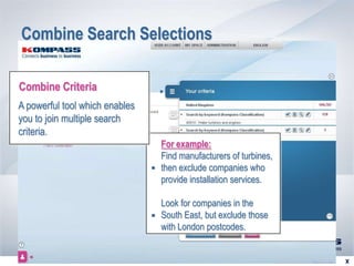 Combine Search Selections

Combine Criteria
A powerful tool which enables
you to join multiple search
criteria.
                                      For example:
                                      Find manufacturers of turbines,
                                      then exclude companies who
                                      provide installation services.

                                      Look for companies in the
                                      South East, but exclude those
                                      with London postcodes.


                            RETOUR               SUITE 
 