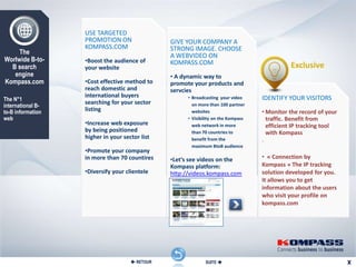 USE TARGETED
                   PROMOTION ON                 GIVE YOUR COMPANY A
                   KOMPASS.COM                  STRONG IMAGE. CHOOSE
     The                                        A WEBVIDEO ON
Worlwide B-to-     •Boost the audience of       KOMPASS.COM
  B search         your website                                                               Exclusive
   engine                                       • A dynamic way to
Kompass.com        •Cost effective method to    promote your products and
                   reach domestic and           servcies
                   international buyers               • Broadcasting your video     IDENTIFY YOUR VISITORS
The N°1
                   searching for your sector
international B-                                        on more than 100 partner
to-B information   listing                              websites                    • Monitor the record of your
web                                                   • Visibility on the Kompass     traffic. Benefit from
                   •Increase web exposure               web network in more           efficient IP tracking tool
                   by being positioned                  than 70 countries to          with Kompass
                   higher in your sector list           benefit from the            .
                                                        maximum BtoB audience
                   •Promote your company
                   in more than 70 countires    •Let’s see videos on the            • « Connection by
                                                Kompass platform:                   Kompass » The IP tracking
                   •Diversify your clientele    http://videos.kompass.com           solution developed for you.
                                                                                    It allows you to get
                                                                                    information about the users
                                                                                    who visit your profile on
                                                                                    kompass.com




                                      RETOUR                 SUITE 
 