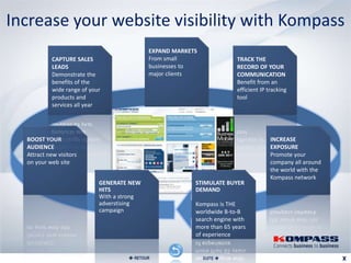 Increase your website visibility with Kompass
                                             EXPAND MARKETS
            CAPTURE SALES                    From small                 TRACK THE
            LEADS                            businesses to              RECORD OF YOUR
            Demonstrate the                  major clients              COMMUNICATION
            benefits of the                                             Benefit from an
            wide range of your                                          efficient IP tracking
            products and                                                tool
            services all year




  BOOST YOUR                                                                          INCREASE
  AUDIENCE                                                                            EXPOSURE
  Attract new visitors                                                                Promote your
  on your web site                                                                    company all around
                                                                                      the world with the
                                                                                      Kompass network
                             GENERATE NEW                 STIMULATE BUYER
                             HITS                         DEMAND
                             With a strong
                             adverstising                 Kompass is THE
                             campaign                     worldwide B-to-B
                                                          search engine with
                                                          more than 65 years
                                                          of experience


                                       RETOUR                SUITE 
 