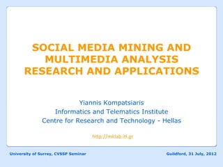 SOCIAL MEDIA MINING AND
         MULTIMEDIA ANALYSIS
      RESEARCH AND APPLICATIONS


                          Yiannis Kompatsiaris
                 Informatics and Telematics Institute
              Centre for Research and Technology - Hellas

                                      h"p://mklab.i-.gr	
  
                                             	
  

University of Surrey, CVSSP Seminar                           Guildford, 31 July, 2012
 