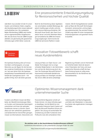 KUNDENREFERENZEN FINANZWESEN


                                              Eine prozessorientierte Entwicklungsumgebung
                                              für Revisionssicherheit und höchste Qualität

Jede Bank muss sensibel mit den ihr anver-    Bank für die Entwicklung dieser Applikatio-   nisieren. Alle 65 Fachapplikationen werden
trauten und erhobenen Daten umgehen,          nen verschiedene veraltete Werkzeuge, die     jetzt auf Basis der Microsoft-Technologien
alle Verarbeitungsschritte müssen jederzeit   jedoch Insellösungen schufen und eine         konsistent, revisionssicher und durchgän-
nachvollziehbar sein. Die Landesbank          sehr intensive Wartung erforderten. Mit       gig weiterentwickelt. Das zentrale Prozess-
Baden Württemberg (LBBW) setzt hierbei        Microsoft Visual Studio, dem Team Foun-       modell sorgt dabei für einen transparenten
auf ein eigenentwickeltes Vorgehensmo-        dation Server und artiso Workitem Mana-       Entwicklungsprozess und garantiert höchs-
dell, das das Know-how der LBBW-Gruppe        ger konsolidierte die LBBW die Entwick-       te Qualität.
abbildet und gleichzeitig alle gesetzlichen   lungsumgebungen. Damit konnte die
Anforderungen erfüllt. Bisher nutzte die      LBBW die technische Plattform moder-




                                              Innovativer Fotowettbewerb schafft
                                              neues Kundenerlebnis

Die Sparkasse Duisburg setzt auf innova-      Lösung auf Basis von Open-Source- und         Registrierung erfordert und ein Höchstmaß
tive Ideen und Kampagnen, um junge            Adobe-Technologien bot nur einge-             an Sicherheit bietet. Dank der dynami-
Menschen aus der Region für die Services      schränkte Möglichkeiten in der Administra-    schen Präsentation der Fotos und neuer,
des modernen Kreditinstituts zu interessie-   tion und bei der Abstimmung durch die         spielerischer Elemente schafft die Spar-
ren. Seit zwei Jahren führt die Sparkasse     User. Der Duisburger Microsoft-Partner IT     kasse Duisburg heute ein völlig neues
beispielsweise Fotowettbewerbe nach dem       Improvement entwickelte deshalb eine          Benutzererlebnis für die Teilnehmer des
Vorbild der Castingshows durch – mit          Lösung auf Basis von Silverlight und dem      Fotowettbewerbs.
großem Erfolg. Doch die bisher genutzte       SQL Server 2008, die keine aufwändige




                                              Optimiertes Wissensmanagement dank
                                              unternehmensweiter Suche

Fundiert und effizient müssen die Mitar-      finanzrechtliche Regularien schnell auf-      mationsquellen und Nachschlagewerke
beiter der WestLB Entscheidungen fällen,      finden können. Um diese Anforderungen         und liefert den Mitarbeitern in Sekunden-
um Kunden und Interessenten bestmöglich       zu bewältigen, hat die WestLB ein leis-       bruchteilen alle angeforderten Unterlagen
unterstützen und ihnen die optimalen          tungsstarkes Enterprise-Search-System auf     und Daten.
Konditionen nennen zu können. Damit           Basis des Microsoft SharePoint Servers ein-
diese auch den zahlreichen gesetzlichen       geführt. Die Lösung mit komfortabler Per-
und bankeninternen Vorschriften genügen,      sonalisierung und allen Funktionen einer
müssen sie Informationen, Dokumente und       Profisuche nutzt alle vorhandenen Infor-




                              Sie möchten mehr zu den beschriebenen Kundenreferenzen erfahren?
                              Ausführliche Informationen zu den präsentierten Lösungen finden Sie unter:

                                         http://www.microsoft.com/germany/kundenreferenzen/



   10
 
