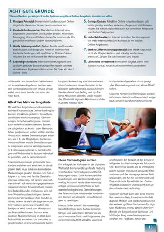 ACHT GUTE GRÜNDE:
 Warum Banken gerade jetzt in die Optimierung ihres Online-Angebots investieren sollte:

 1. Riesiges Potenzial: Immer mehr Kunden nutzen Online-                5. Geringe Kosten: Attraktive Online-Angebote lassen sich
     Angebote. Gewinnen Sie sie, bevor es andere tun.                       relativ günstig erstellen, variieren, pflegen und distribuieren.
                                                                            Nutzen Sie diese Möglichkeit auch zur lohnenden Ansprache
 2. Persönliche Ansprache: Das Medium Internet kann
                                                                            spezifischer Zielgruppen.
     begeistern, unterhalten und Kunden binden. Mit Instant
     Messaging, Voice und Video können Sie rund um die Uhr              6. Hohe Reichweite: Im Internet erreichen Sie überregional
     persönlich mit Ihren Kunden kommunizieren.                             viel mehr Interessenten und Kunden als mit lokalen
                                                                            Offline-Angeboten.
 3. Große Meinungsvielfalt: Neben Familie und Freunden
     beeinflussen auch Blogs und Foren im Internet viele                7. Starkes Differenzierungspotenzial: Der Markt nutzt noch
     Kaufentscheidungen. Mit qualifizierter Online-Präsenz                  nicht alle Möglichkeiten – und ständig werden neue
     mischen Sie mit im Konzert der Meinungsmacher.                         entwickelt. Zeigen Sie sich innovativ und kreativ.

 4. Lebendiges Medium: Interaktive Beratungstools und                   8. Lohnendes Investment: Investieren Sie jetzt, damit Ihre
     grafisch gestützte Entscheidungshilfen lassen sich stets               Kunden nicht zu neuen Marktteilnehmern abwandern.
     aktualisieren. Ergänzen oder ersetzen Sie Flyer etc. durch
     Online-Tools.


mittlerweile von neuen Marktteilnehmern         lung und Auswertung von Informationen            und anziehend gestalten – kurz gesagt
mit innovativen Angeboten bedient wer-          über Kunden und deren Verhalten in der           „das Alleinstellungsmerkmal „Wow-Effekt“
den, wie beispielsweise von smava, virtual      digitalen Welt notwendig. Daraus können          liefern.
wallet, mint.com, bundle.com oder der           Banken dann Cross-Selling und Up-Tra-
                                                                                                 Moderne Portale und Homepages werden
Fidor Bank.                                     ding-Aktivitäten ableiten. Dabei müssen
                                                                                                 nicht mehr statisch und hierarchisch aufge-
                                                die Effektivität digitaler Aktivitäten und der
                                                                                                 baut, sondern zunehmend dynamischer
Attraktive Mehrwertangebote                     ROI stets messbar sein.
Mit welchen Angeboten und Funktionen
könnten Finanzinstitute Online-Banking für
Kunden attraktiver gestalten? Grundfunk-
tionalitäten wie Kontoanzeige, Überwei-
sungen, Depotverwaltung usw. müssen
auch weiterhin bedient werden. Banken,
die sich jedoch als Markt- oder Meinungs-
führer positionieren wollen, sollten darüber
hinaus auch weitere Dienstleitungen anbie-
ten, wie z. B. die Möglichkeit, Konten on-
line zu eröffnen, mobile Dienstleistungen
zu integrieren, externe Vermögenswerte
(z. B. Bonussparsysteme) zu berücksichti-
gen und Webinhalte für Nutzer individuell
zu gestalten und zu personalisieren.
                                                Neue Technologien nutzen                         und flexibler. Ein Beispiel ist der Einsatz in-
Finanzinstitute müssen potenzielle Neu-
                                                Ein erfolgreiches Auftreten in der digitalen     telligenter Suchtechnologie wie Microsofts
kunden anziehen und erreichen. In der di-
                                                Welt setzt die ineinander greifende Nutzung      FAST Enterprise Search, die es ermöglicht,
gitalen Welt muss dabei ein konsistentes
                                                verschiedener Technologien und Dienst-           jedem Kunden individuell genau die Infor-
Markenimage gewahrt bleiben. Um hier er-
                                                leistungen voraus. Dank kontinuierlicher         mationen auf der Homepage seiner Bank
folgreich zu sein, sind flexible Geschäfts-
                                                Investitionen und Weiterentwicklungen            anzuzeigen, die für ihn von Relevanz sind.
prozesse notwendig, mit denen Unterneh-
                                                verfügt Microsoft heute über ein einzig-         Dies erhöht die Attraktivität des Online-
men schnell auf neue Marktgegebenheiten
                                                artiges, umfassendes Portfolio an Soft-          Angebots zusätzlich und steigert die Kun-
reagieren können. Finanzinstitute müssen
                                                waretechnologien und Dienstleistungen,           denzufriedenheit nachhaltig.
ihre Bestandskunden motivieren, sich mit
ihrer Webseite zu beschäftigen. Banken          die Finanzinstitute miteinander kombinie-        Microsoft verfügt auch über eine enorme
können die Verweildauer ihrer Kunden er-        ren können, um aktuelle Herausforderun-          Reichweite im Netz, Expertise im Umfeld
höhen, indem sie sie in die Lage versetzen,     gen zu bewältigen.                               digitaler Medien und Werbung sowie eine
ihre Finanzen online zu verwalten. Das          Hierzu zählen sowohl die notwendige              der weltweit größten Plattformen für digi-
Bankportal wird damit zum Mittelpunkt           Basistechnologie zum Aufbau leistungs-           tales Marketing. Hierzu zählen Mehrwert-
des finanziellen Lebens. Erst aus einer         fähiger und skalierbarer Webportale als          dienste wie beispielsweise Windows Live,
positiven Nutzererfahrung im Web kann           auch innovative Tools und Programme, die         MSN oder Bing sowie Medienpartner-
Profitabilität entstehen. Um dies alles zu      einen Internetauftritt attraktiv, spannend       schaften mit Facebook, Yahoo etc.
gewährleisten, ist eine umfassende Samm-
                                                                                                                                        13
 