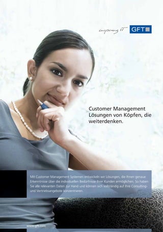 Customer Management
                                           Lösungen von Köpfen, die
                                           weiterdenken.




  Mit Customer Management Systemen entwickeln wir Lösungen, die Ihnen genaue
  Erkenntnisse über die individuellen Bedürfnisse Ihrer Kunden ermöglichen. So haben
  Sie alle relevanten Daten zur Hand und können sich vollständig auf Ihre Consulting-
  und Vertriebsangebote konzentrieren.




www.gft.com
 