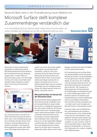 VERTRIEB & KUNDENSERVICE


Deutsche Bank setzt in der Finanzberatung neues Medium ein

Microsoft Surface stellt komplexe
Zusammenhänge verständlich dar
In der Zukunftsfiliale Q110 der Deutschen Bank in Berlin können Kunden erleben, wie
intuitiv und effektiv die Finanzplanung mit Hilfe von Microsoft Surface sein kann.




Gemeinsam mit dem amerikanischen              gestellt und sind für den Kunden gerade         bewegen und sieht auch gleich die Effekte
Spezialisten für Softwareentwicklung          bei komplexen Sachverhalten besser              auf das erreichte Sparvolumen.
INFUSION Development hat die Deutsche         verständlich“, erklärt Dr. Hans Kraus,
                                                                                              Die Finanzberatung wird auf diese Weise
Bank die Berateranwendung „Beratungs-         verantwortlich für den Bereich Personal
                                                                                              sehr gestaltungsfähig und die emotionale
mappe Online“ in weiten Teilen auf            Banking bei der Deutschen Bank. Sein
                                                                                              Bindung des Kunden und die Identifikation
Microsoft Surface portiert. Die Technologie   Kollege Dr. Martin Setzer ist für die Infor-
                                                                                              mit dem gemeinsam erreichten Ergebnis
für Microsoft Surface hat der Redmonder       mationstechnologie verantwortlich. Er
                                                                                              steigen. Dr. Hans Kraus, der im Manage-
Hersteller selbst entwickelt und sieben       ergänzt: „Microsoft Surface ist ein ex-
                                                                                              ment der Deutschen Bank das Privat- und
Jahre in Forschung und Entwicklung            zellentes Beispiel dafür, wie eine innovative
                                                                                              Geschäftskundensegment verantwortet,
investiert.                                   Technologie und eine intelligente Anwen-
                                                                                              fasst zusammen: „Die Transparenz im
                                              dungen den Dialog zwischen Kunde und
                                                                                              Beratungsprozess, die Dokumentation
                                              Berater unterstützen können.“
                                                                                              der Bedarfsanalyse und die Begründungen
                                                                                              für unsere Empfehlungen halten wir für
                                              Microsoft Surface im Einsatz bei
                                                                                              essentiell. Zwischen der Aufnahme der
                                              der Deutschen Bank
                                                                                              Kundenbedürfnisse und den Empfehlungen
                                              Bei herkömmlichen Beratungsgesprächen           müssen unsere Berater Inhalte präsen-
                                              steht zwischen Kunde und Berater meist          tieren, die klar und leicht verständlich sind
                                              ein Computerbildschirm, dessen Inhalte          – vor allem, wenn sie sehr komplex sind.
                                              dem Kunden nur gelegentlich gezeigt wer-        Microsoft Surface ist die passende Lösung.“
                                              den. Ganz anders verhält sich die Situation
                                                                                              Inzwischen haben mehr als 900.000 Kun-
                                              mit Microsoft Surface: Das Beratungsge-
                                                                                              den und Interessenten das Investitions-
                                              spräch verläuft partnerschaftlich, da Kunde
                                                                                              und Finanzzentrum in der Friedrichstraße
Die Lösung wird heute in der Q110, der        und Berater identische Inhalte auf der
                                                                                              in Berlin besucht. Das Feedback ist über -
Filiale der Zukunft der Deutschen Bank in     horizontalen und berührungsempfind-
                                                                                              wältigend: Umfragen haben gezeigt, dass
Berlin, aktiv in der Kundenberatung einge-    lichen Oberfläche sehen. Gleichzeitig
                                                                                              91 Prozent der Besucher das Konzept als
setzt. Die Berater der Bank können ihren      können sie mit den dargestellten Objekten
                                                                                              „exzellent“ und „gut“ einstufen. Q110 ist
Kunden so Finanzprodukte leichter ver-        und Informationen interagieren. So kann
                                                                                              ein kommerzieller Erfolg: In dieser Filiale
ständlich präsentieren. „Die Inhalte des      der Kunde beispielsweise den Schiebe-
                                                                                              gewinnen die Mitarbeiter ca. 50 Prozent
Beratungsgesprächs werden dank dieser         regler, der die Höhe seiner monatlichen
                                                                                              mehr Neukunden als in anderen, vergleich-
neuen Technologie übersichtlicher dar-        Ansparrate einstellt, selbst mit dem Finger
                                                                                              baren Niederlassungen.

   26
 