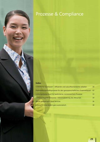Prozesse & Compliance




Index
S-IDOKS für Sparkassen – effizienter und zukunftsorientierter arbeiten    30

Optimierte Geschäftsprozesse für den genossenschaftlichen Finanzverbund   32

Leistungsstarkes Excel für bankinterne, revisionssichere Prozesse         33

SunGard Prophet Enterprise – Industrialisierung des Aktuariats            34

AVIVA vertraut auf Cloud Services                                         36

Fiducia IT: Vista kommt ganz automatisch                                  38




                                                                         29
 