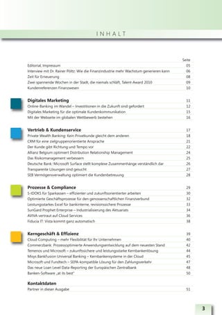 INHALT



                                                                                        Seite
Editorial, Impressum                                                                      05
Interview mit Dr. Rainer Pöltz: Wie die Finanzindustrie mehr Wachstum generieren kann     06
Zeit für Erneuerung                                                                       08
Zwei spannende Wochen in der Stadt, die niemals schläft, Talent-Award 2010                09
Kundenreferenzen Finanzwesen                                                              10


Digitales Marketing                                                                       11
Online-Banking im Wandel – Investitionen in die Zukunft sind gefordert                    12
Digitales Marketing für die optimale Kundenkommunikation                                  15
Mit der Webseite im globalen Wettbewerb bestehen                                          16


Vertrieb & Kundenservice                                                                  17
Private Wealth Banking: Kein Privatkunde gleicht dem anderen                              18
CRM für eine zielgruppenorientierte Ansprache                                             21
Der Kunde gibt Richtung und Tempo vor                                                     22
Allianz Belgium optimiert Distribution Relationship Management                            24
Das Risikomanagement verbessern                                                           25
Deutsche Bank: Microsoft Surface stellt komplexe Zusammenhänge verständlich dar           26
Transparente Lösungen sind gesucht                                                        27
SEB Vermögensverwaltung optimiert die Kundenbetreuung                                     28


Prozesse & Compliance                                                                     29
S-IDOKS für Sparkassen – effizienter und zukunftsorientierter arbeiten                    30
Optimierte Geschäftsprozesse für den genossenschaftlichen Finanzverbund                   32
Leistungsstarkes Excel für bankinterne, revisionssichere Prozesse                         33
SunGard Prophet Enterprise – Industrialisierung des Aktuariats                            34
AVIVA vertraut auf Cloud Services                                                         36
Fiducia IT: Vista kommt ganz automatisch                                                  38


Kerngeschäft & Effizienz                                                                  39
Cloud Computing – mehr Flexibilität für Ihr Unternehmen                                   40
Commerzbank: Prozessoptimierte Anwendungsentwicklung auf dem neuesten Stand               42
Temenos und Microsoft – zukunftssichere und leistungsstarke Kernbankenlösung              44
Misys BankFusion Universal Banking – Kernbankensysteme in der Cloud                       45
Microsoft und Fundtech – SEPA-kompatible Lösung für den Zahlungsverkehr                   47
Das neue Loan Level Data-Reporting der Europäischen Zentralbank                           48
Banken-Software „at its best“                                                             50

Kontaktdaten
Partner in dieser Ausgabe                                                                 51




                                                                                                3
 