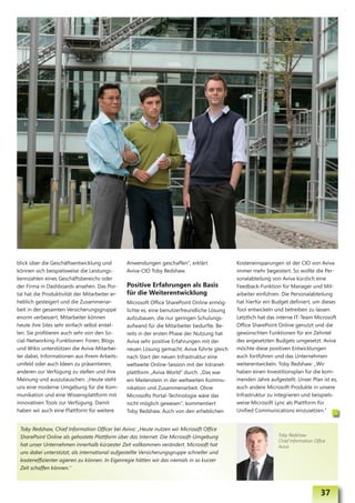 blick über die Geschäftsentwicklung und         Anwendungen geschaffen“, erklärt             Kosteneinsparungen ist der CIO von Aviva
können sich beispielsweise die Leistungs-       Aviva-CIO Toby Redshaw.                      immer mehr begeistert. So wollte die Per-
kennzahlen eines Geschäftsbereichs oder                                                      sonalabteilung von Aviva kürzlich eine
der Firma in Dashboards ansehen. Das Por-       Positive Erfahrungen als Basis               Feedback-Funktion für Manager und Mit-
tal hat die Produktivität der Mitarbeiter er-   für die Weiterentwicklung                    arbeiter einführen. Die Personalabteilung
heblich gesteigert und die Zusammenar-          Microsoft Office SharePoint Online ermög-    hat hierfür ein Budget definiert, um dieses
beit in der gesamten Versicherungsgruppe        lichte es, eine benutzerfreundliche Lösung   Tool entwickeln und betreiben zu lassen.
enorm verbessert. Mitarbeiter können            aufzubauen, die nur geringen Schulungs-      Letztlich hat das interne IT-Team Microsoft
heute ihre Sites sehr einfach selbst erstel-    aufwand für die Mitarbeiter bedurfte. Be-    Office SharePoint Online genutzt und die
len. Sie profitieren auch sehr von den So-      reits in der ersten Phase der Nutzung hat    gewünschten Funktionen für ein Zehntel
cial-Networking-Funktionen: Foren, Blogs        Aviva sehr positive Erfahrungen mit der      des angesetzten Budgets umgesetzt. Aviva
und Wikis unterstützen die Aviva-Mitarbei-      neuen Lösung gemacht. Aviva führte gleich    möchte diese positiven Entwicklungen
ter dabei, Informationen aus ihrem Arbeits-     nach Start der neuen Infrastruktur eine      auch fortführen und das Unternehmen
umfeld oder auch Ideen zu präsentieren,         weltweite Online-Session mit der Intranet-   weiterentwickeln. Toby Redshaw: „Wir
anderen zur Verfügung zu stellen und ihre       plattform „Aviva World“ durch. „Das war      haben einen Investitionsplan für die kom-
Meinung und auszutauschen. „Heute steht         ein Meilenstein in der weltweiten Kommu-     menden Jahre aufgestellt. Unser Plan ist es,
uns eine moderne Umgebung für die Kom-          nikation und Zusammenarbeit. Ohne            auch andere Microsoft-Produkte in unsere
munikation und eine Wissensplattform mit        Microsofts Portal-Technologie wäre das       Infrastruktur zu integrieren und beispiels-
innovativen Tools zur Verfügung. Damit          nicht möglich gewesen“, kommentiert          weise Microsoft Lync als Plattform für
haben wir auch eine Plattform für weitere       Toby Redshaw. Auch von den erheblichen       Unified Communications einzusetzen.“


 Toby Redshaw, Chief Information Officer bei Aviva: „Heute nutzen wir Microsoft Office
 SharePoint Online als gehostete Plattform über das Internet. Die Microsoft-Umgebung                           Toby Redshaw
                                                                                                               Chief Information Office
 hat unser Unternehmen innerhalb kürzester Zeit vollkommen verändert. Microsoft hat                            Aviva
 uns dabei unterstützt, als international aufgestellte Versicherungsgruppe schneller und
 kosteneffizienter agieren zu können. In Eigenregie hätten wir das niemals in so kurzer
 Zeit schaffen können.“



                                                                                                                                    37
 