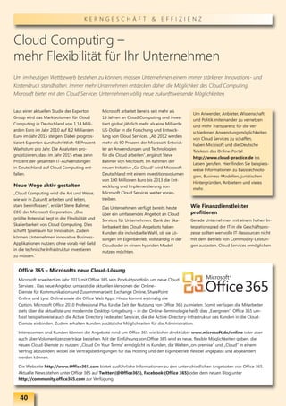 KERNGESCHÄFT & EFFIZIENZ



Cloud Computing –
mehr Flexibilität für Ihr Unternehmen
Um im heutigen Wettbewerb bestehen zu können, müssen Unternehmen einem immer stärkeren Innovations- und
Kostendruck standhalten. Immer mehr Unternehmen entdecken daher die Möglichkeit des Cloud Computing.
Microsoft bietet mit den Cloud Services Unternehmen völlig neue zukunftsweisende Möglichkeiten.


Laut einer aktuellen Studie der Experton         Microsoft arbeitet bereits seit mehr als
                                                                                                  Um Anwender, Anbieter, Wissenschaft
Group wird das Marktvolumen für Cloud            15 Jahren an Cloud Computing und inves-
                                                                                                  und Politik miteinander zu vernetzen
Computing in Deutschland von 1,14 Milli-         tiert global jährlich mehr als eine Milliarde
                                                                                                  und mehr Transparenz für die ver-
arden Euro im Jahr 2010 auf 8,2 Milliarden       US-Dollar in die Forschung und Entwick-
                                                                                                  schiedenen Anwendungsmöglichkeiten
Euro im Jahr 2015 steigen. Dabei prognos-        lung von Cloud Services. „Ab 2012 werden
                                                                                                  von Cloud Services zu schaffen,
tiziert Experton durchschnittlich 48 Prozent     mehr als 90 Prozent der Microsoft-Entwick-
                                                                                                  haben Microsoft und die Deutsche
Wachstum pro Jahr. Die Analysten pro-            ler an Anwendungen und Technologien
                                                                                                  Telekom das Online-Portal
gnostizieren, dass im Jahr 2015 etwa zehn        für die Cloud arbeiten", ergänzt Steve
                                                                                                  http://www.cloud-practice.de ins
Prozent der gesamten IT-Aufwendungen             Ballmer von Microsoft. Im Rahmen der
                                                                                                  Leben gerufen. Hier finden Sie beispiels-
in Deutschland auf Cloud Computing ent-          neuen Initiative „Go Cloud“ wird Microsoft
                                                                                                  weise Informationen zu Basistechnolo-
fallen.                                          Deutschland mit einem Investitionsvolumen
                                                                                                  gien, Business-Modellen, juristischen
                                                 von 100 Millionen Euro bis 2013 die Ent-
                                                                                                  Hintergründen, Anbietern und vieles
Neue Wege aktiv gestalten                        wicklung und Implementierung von
                                                                                                  mehr.
„Cloud Computing wird die Art und Weise,         Microsoft Cloud Services weiter voran-
wie wir in Zukunft arbeiten und leben,           treiben.
stark beeinflussen", erklärt Steve Ballmer,      Das Unternehmen verfügt bereits heute           Wie Finanzdienstleister
CEO der Microsoft Corporation. „Das              über ein umfassendes Angebot an Cloud           profitieren
größte Potenzial liegt in der Flexibilität und   Services für Unternehmen. Dank der Ska-         Gerade Unternehmen mit einem hohen In-
Skalierbarkeit von Cloud Computing. Dies         lierbarkeit des Cloud-Angebots haben            tegrationsgrad der IT in die Geschäftspro-
schafft Spielraum für Innovation. Zudem          Kunden die individuelle Wahl, ob sie Lö-        zesse sollten wertvolle IT-Ressourcen nicht
können Unternehmen innovative Business-          sungen im Eigenbetrieb, vollständig in der      mit dem Betrieb von Commodity-Leistun-
Applikationen nutzen, ohne vorab viel Geld       Cloud oder in einem hybriden Modell             gen auslasten. Cloud Services ermöglichen
in die technische Infrastruktur investieren      nutzen möchten.
zu müssen.“


  Office 365 – Microsofts neue Cloud-Lösung
  Microsoft erweitert im Jahr 2011 mit Office 365 sein Produktportfolio um neue Cloud
  Services . Das neue Angebot umfasst die aktuellen Versionen der Online-
  Dienste für Kommunikation und Zusammenarbeit: Exchange Online, SharePoint
  Online und Lync Online sowie die Office Web Apps. Hinzu kommt erstmalig die
  Option, Microsoft Office 2010 Professional Plus für die Zeit der Nutzung von Office 365 zu mieten. Somit verfügen die Mitarbeiter
  stets über die aktuellste und modernste Desktop-Umgebung – in der Online-Terminologie heißt dies „Evergreen“. Office 365 um-
  fasst beispielsweise auch die Active Directory Federated Services, die die Active-Directory-Infrastruktur des Kunden in die Cloud-
  Dienste einbinden. Zudem erhalten Kunden zusätzliche Möglichkeiten für die Administration.

  Interessenten und Kunden können die Angebote rund um Office 365 wie bisher direkt über www.microsoft.de/online oder aber
  auch über Volumenlizenzverträge beziehen. Mit der Einführung von Office 365 wird es neue, flexible Möglichkeiten geben, die
  neuen Cloud-Dienste zu nutzen: „Cloud On Your Terms“ ermöglicht es Kunden, die Welten „on-premise“ und „Cloud“ in einem
  Vertrag abzubilden, wobei die Vertragsbedingungen für das Hosting und den Eigenbetrieb flexibel angepasst und abgeändert
  werden können.

  Die Webseite http://www.Office365.com bietet ausführliche Informationen zu den unterschiedlichen Angeboten von Office 365.
  Aktuelle News stehen unter Office 365 auf Twitter (@Office365), Facebook (Office 365) oder dem neuen Blog unter
  http://community.office365.com zur Verfügung.



   40
 