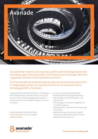 Avanade




Avanade bietet moderne und innovative, auf Microsoft-Technologie basierende
Dienstleistungen, die Kunden helfen ihre Prozesse durch IT-Lösungen effizienter
zu gestalten und damit die Produktivität zu erhöhen.
Für Finanzdienstleister bietet Avanade Lösungen, die auf einer kostenoptimierten
IT-Umgebung besonders die Frontend-Prozesse für das kundenorientierte
Beratungsgeschäft unterstützen.

Das globale Berater-Netzwerk besteht aus erstklassigen   Zu unserem Leistungsportfolio gehören:
Microsoft-Spezialisten. Avanade wurde im Jahre 2000        Multikanalbanking und Digital Marketing
von Accenture und Microsoft gegründet und betreut          Microsoft Dynamics CRM für Makler- und
Kunden mit über 10.000 Experten weltweit in mehr als       Eigenvertrieb
26 Ländern.                                                Einbindung von innovativen Endgeräten für
                                                           die Kundenberatung
                                                           Individuelle .NET und SharePoint Anwendungs-
                                                           entwicklung
Kontakt: Avanade Deutschland GmbH                          Modernisierung und Harmonisierung der
Carsten Heitmann, Tel. 0175/5 76 38 83                     Infrastruktur (Arbeitsplatz, Rechenzentrum,
www.avanade.de                                             Kollaborationslösungen, etc.)
 