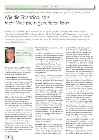 INTERVIEW


Interview mit Dr. Rainer Pöltz, Leiter Geschäftsbereich Banken und Versicherungen, Microsoft Deutschland GmbH


Wie die Finanzindustrie
mehr Wachstum generieren kann
Windows, Office, Windows Server, SharePoint und SQL Server – alle diese Lösungen finden breiten Einsatz in
Finanzinstituten. Aber liefert Microsoft auch Mehrwerte für das Kernbankengeschäft? Wie können Versicherungen von
diesen Technologien profitieren, ihre Prozesse und ihre Kundenansprache optimieren? Die Redaktion des Microsoft
Kompendiums Finanzen sprach mit Dr. Rainer Pöltz, Leiter des Geschäftsbereichs Banken und Versicherungen der
Microsoft Deutschland GmbH.


                                              KF: Was sind die Konsequenzen für Banken      tungs-Verhältnis verbessert sich drama-
                 Dr. Rainer Pöltz
                                              und Versicherungen?                           tisch. Virtualisierung optimiert die Aus-
                 Leiter Geschäftsbereich                                                    lastungsmöglichkeit der Hardware und
                 Banken und Versicherungen    Dr. Rainer Pöltz: Viele dieser Anforderun-
                                                                                            damit die Nutzung der vorhandenen
                 Microsoft Deutschland GmbH   gen gehen über Compliance hinaus. Unter-
                                                                                            Ressourcen noch zusätzlich. Auch das Be-
                                              nehmen müssen beispielsweise lückenlos
                                                                                            triebsmodell Cloud Computing bietet das
                                              dokumentieren, wie Daten entstanden sind
                                                                                            Potenzial, die Kosten für den Betrieb einer
                                              oder wie Entscheidungen herbeigeführt
                                                                                            IT-Infrastruktur in ungekanntem Ausmaß
                                              wurden. Damit entstehen neue Anforde-
                                                                                            zu senken. Cloud Computing eignet sich
                                              rungen an die Art und Weise, wie Unter-
Kompendium Finanzen (KF): Dr. Pöltz,                                                        sowohl für horizontale Infrastrukturen als
                                              nehmen arbeiten, Daten austauschen und
was sind Ihrer Ansicht nach die wichtigsten                                                 auch für Branchenlösungen und wird die
                                              kommunizieren. Enterprise 2.0 wird not-
Herausforderungen, denen Banken und                                                         Art und Weise, wie sich IT sowohl im priva-
                                              wendige Realität.
Versicherungen heute begegnen?                                                              ten wie auch im geschäftlichen Umfeld
                                              KF: Die Nutzung des Internets verändert       definiert, in den kommenden zehn Jahren
Dr. Rainer Pöltz: In Gesprächen mit           auch die Kundenansprüche. Welche Aus-         fundamental ändern. Soziale Netzwerke
Finanzdienstleistern in Deutschland hören     wirkungen hat dies auf die Finanzindustrie?   haben bereits heute die Art und Weise ver-
wir vor allem folgende Anforderungen: Wir                                                   ändert, wie die Industrie über Marketing,
müssen Geld einsparen, Margen erhöhen,        Dr. Rainer Pöltz: Man spricht heute von
                                                                                            Kundenloyalität und Markenimage denkt.
maximale operationale Effizienz erzielen,     einem „neuen Kunden“. Er ist bestens infor-
                                                                                            Kunden sind dank der sozialen Netzwerke,
Risiken besser verwalten sowie Kunden ge-     miert, ausgezeichnet vernetzt und verfügt
                                                                                            des flächendeckenden Internet-Zugriffs
winnen und binden. Auch Wachstum steht        über Expertenwissen. Entsprechend hat der
                                                                                            sowie der mobilen Endgeräte heute ver-
auf der Liste der Prioritäten ganz oben:      „neue Kunde“ auch eine hohe Erwartungs-
                                                                                            netzter denn je. Offene Standards schaffen
Finanzdienstleister müssen innovative Pro-    haltung an den Kundenservice, den Zu-
                                                                                            Interoperabilität zwischen Anwendungen
dukte und Dienstleistungen auf den Markt      gang zu Informationen und die Erfahrun-
                                                                                            innerhalb und außerhalb der Firewall-
bringen und intern produktiver werden.        gen im Umgang mit den verschiedenen
                                                                                            Grenzen und sind somit Treiber von SOA.
Gleichzeitig verändert sich der Markt         Vertriebskanälen. Erfahrungen, die Kunden
                                                                                            Es ist in diesem Zusammenhang wichtig,
selbst: Zusammenschlüsse und Akquisitio-      heute im Netz sammeln, verändern das
                                                                                            dass sich die Industrie hin zu privaten und
nen, Konsolidierungen und eine Neuvertei-     Konsumverhalten und haben einen direk-
                                                                                            öffentlichen Cloud-Architekturen bewegt,
lung der Rollen der Marktteilnehmer sind      ten Einfluss auf die Kundenloyalität. Der
                                                                                            um IT-Lösungen ökonomischer zu gestal-
nur einige Beispiele. Der Trend zu Fusionen   Kundenservice wird zu einem Hauptunter-
                                                                                            ten. Hochverfügbarkeit und Low-Latency
wird anhalten, und große Häuser werden        scheidungsmerkmal. Der „neue Kunde“ er-
                                                                                            werden überall als selbstverständlich vor-
Geschäftseinheiten abstoßen, um sich auf      wartet 7x24-Zugang zu Informationen in
                                                                                            ausgesetzt, nicht nur für die Kernanwen-
das Kerngeschäft zu konzentrieren. Gleich-    Echtzeit.
                                                                                            dungen im Data Center. Die Menschen
zeitig müssen sich die Finanzdienstleister    KF: Welche Rolle spielt Ihrer Ansicht nach    erwarten heute Hochverfügbarkeit – in der
immer wieder mit der Umsetzung neuer          hier die IT-Technologie?                      Arbeit, aber auch zu Hause. Die Fähigkeit,
Regularien, wie sie beispielsweise die                                                      Konsumenten hochverfügbare Lösungen
BAFIN empfiehlt, auseinandersetzen. Diese     Dr. Rainer Pöltz: Es gibt einige Technolo-
                                                                                            anzubieten, ist ein wichtiges Unterschei-
stellen oftmals neue Anforderungen an das     gie-Trends, die die Finanzindustrie in den
                                                                                            dungsmerkmal geworden.
Datenmanagement, die Geschäftsprozesse        kommenden Jahren unmittelbar verändern
und die IT-Architektur.                       werden. Hierzu zählt unter anderem der        KF: Welchen Einfluss haben die von Ihnen
                                              Preisverfall der Hardware. Das Preis-Leis-    beschriebenen Geschäftsentwicklungen

    6
 