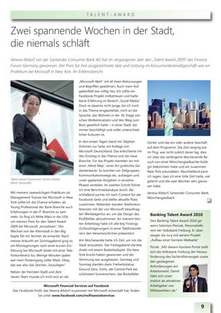 TA L E N T - AWA R D



Zwei spannende Wochen in der Stadt,
die niemals schläft
Verena Altdorf von der Santander Consumer Bank AG hat im vergangenen Jahr den „Talent Award 2009“ des Finance
Forum Germany gewonnen. Der Preis für ihre ausgezeichnete Idee und Leistung im Konsumentenkreditgeschäft war ein
Praktikum bei Microsoft in New York. Ihr Erlebnisbericht.

                                               „Microsoft-Welt“ mit all ihren Abkürzungen
                                               und Begriffen gewöhnen. Auch mein Auf-
                                               gabenfeld war völlig neu: Ich sollte ein
                                               Facebook-Projekt mitbetreuen und hatte
                                               keine Erfahrung im Bereich „Social Media“.
                                               Doch es dauerte nicht lange, bis ich mich
                                               in das Thema eingearbeitet, mich an die
                                               Sprache, das Wohnen in der 36. Etage zwi-
                                               schen Wolkenkratzern und den Weg zum
                                               Büro gewöhnt hatte – in einer Stadt, die
                                               immer beschäftigt und voller unterschied-
                                               licher Kulturen ist.

                                               In den ersten Tagen stand mir Stephan         Center und das ein oder andere Geschäft
                                               Dohmen zur Seite, ein Kollege von             auf dem Programm. Die Zeit verging wie
                                               Microsoft Deutschland. Das erleichterte mir   im Flug, was nicht zuletzt daran lag, dass
                                               den Einstieg in das Thema und die neue        ich über das verlängerte Wochenende Be-
                                               Branche. Für das Projekt starteten wir mit    such von einer Mönchengladbacher Kolle-
                                               einer „Mind Map“, einer Art grafischer Ge-    gin bekommen habe und wir zusammen
                                               dankenkarte. So konnten wir Zielgruppen,      New York erkundeten. Abschließend kann
                                               Kommunikationswege etc. aufzeigen und         ich sagen, dass ich eine tolle Zeit hatte, viel
Talent-Award Gewinnerin Verena Altdorf         unser geplantes Vorgehen in einzelne
(Bank Santander)
                                                                                             gelernt und die zwei Wochen sehr genos-
                                               Phasen einteilen. Im zweiten Schritt führte   sen habe.
                                               ich eine Benchmarkanalyse durch. Ab-
Mit meinem zweiwöchigen Praktikum als                                                        Verena Altdorf, Santander Consumer Bank,
                                               schließend suchte ich nach Content für die
Management-Trainee bei Microsoft in New                                                      Mönchengladbach
                                               Facebook-Seite und stellte aktuelle Posts
York sollte ich die Chance erhalten, als
                                               zusammen. Nebenbei standen Telefonkon-
Young Professional der Bank-Branche auch
                                               ferenzen mit der von Microsoft beauftrag-
Erfahrungen in der IT-Branche zu sam-
                                               ten Werbeagentur an, um das Design des          Banking Talent Award 2010
meln. So flog ich Mitte März in die USA,
                                               Profilbildes abzustimmen. An meinem letz-
um meinen Preis für den Talent Award                                                           Den Banking Talent Award 2010 ge-
                                               ten Arbeitstag habe ich alle Key Findings
2009 bei Microsoft „einzulösen“. Der                                                           wann Salomon Piercek, Personalrefe-
                                               (Schlussfolgerungen) in einer Telefonkonfe-
Wechsel von der Kleinstadt in den Big                                                          rent der Volksbank Freiburg. Er über-
                                               renz den Verantwortlichen präsentiert.
Apple fiel mir leichter als erwartet. Nach                                                     zeugte die Jury mit seinem Projekt
meiner Ankunft am Sonntagabend ging es         Am Wochenende hatte ich Zeit, um mir die        „Aufbau einer Karriere-Webseite“.
am Montagmorgen nach einer kurzen Ein-         Stadt anzusehen. Der Freitagabend startete
                                                                                               Pircek: „Mit diesem Karriere-Portal stellt
führung bei Microsoft direkt mit einer Tele-   direkt mit einem Basketballspiel. Die New
                                                                                               sich die Volksbank Freiburg der Heraus-
fonkonferenz los. Wenige Minuten später        York Knicks haben gewonnen und die
                                                                                               forderung des Fachkräftemangels sowie
war mein Posteingang voller Mails. Okay,       Stimmung war ausgelassen. Samstag und
                                                                                               den gestiegenen
das war also das Zeichen „loszulegen“.         Sonntag standen dann Freiheitsstatue,
                                                                                               Anforderungen am
                                               Ground Zero, SoHo, der Central Park bei
Neben der fremden Stadt und dem                                                                Arbeitsmarkt. Damit
                                               schönstem Sonnenschein, das Rockefeller
neuen Team musste ich mich erst an die                                                         hebt sich unser
                                                                                               Institut als attraktiver
                      Microsoft Financial Services auf Facebook                                Arbeitgeber von
 Das Facebook-Profil, das Verena Altdorf zusammen mit Microsoft entwickelt hat, finden         Mitbewerbern ab.“
                Sie unter www.facebook.com/msfinancialservices


                                                                                                                                     9
 