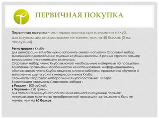 ПЕРВИЧНАЯ ПОКУПКА
Первичная покупка – это первая покупка при вступлении в Клуб.
Для вступающих она составляет не менее, чем на 45 баллов (3 ед.
продукции).
Регистрация в Клубе
Для регистрации в Клубе нужно заполнить анкету и оплатить Стартовый набор,
являющийся одновременно годовым клубным взносом. В разных странах размер
взноса может незначительно отличаться.
Стартовый набор члена Клуба включает необходимые материалы по продуктам
Компании, правилам и особенностям их использования, информационному
обслуживанию члена Клуба, ведению личного кабинета, проведению обучения и
выполнению других услуг в интересах членов Клуба.
Стоимость Стартового набора члена Клуба составляет 12 евро.
В настоящее стоимость Стартового набора :
в России - 800 рублей,
в Украине – 120 гривен.
Для пролонгации клубного соглашения вводится следующий порядок:
минимальное количество приобретаемой продукции за год должно быть не
менее, чем на 60 баллов.
 