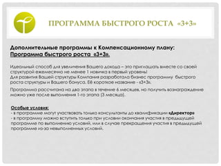 ПРОГРАММА БЫСТРОГО РОСТА «3+3»
Дополнительные программы к Компенсационному плану:
Программа быстрого роста «3+3».
Идеальный способ для увеличения Вашего дохода – это приглашать вместе со своей
структурой ежемесячно не менее 1 новичка в первый уровень!
Для развития Вашей структуры Компания разработала бизнес программу быстрого
роста структуры и Вашего бонуса. Еѐ короткое название - «3+3».
Программа рассчитана на два этапа в течение 6 месяцев, но получить вознаграждение
можно уже после выполнения 1-го этапа (3 месяца).
Особые условия:
- в программе могут участвовать только консультанты до квалификации «Директор»
- в программу можно вступить только при условии окончания участия в предыдущей
программе по выполнению условий, или в случае прекращения участия в предыдущей
программе из-за невыполненных условий.
 