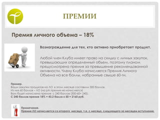ПРЕМИИ
Премия личного объема – 18%
Вознаграждение для тех, кто активно приобретает продукт.
Любой член Клуба имеет право на скидку с личных закупок,
превышающих определенный объем, поэтому планом
предусмотрена премия за превышение рекомендованной
активности. Члену Клуба начисляется Премия Личного
Объема на все баллы, набранные свыше 60-ти.
Пример.
Ваши закупки продуктов на ЛО в этом месяце составили 300 баллов.
Из них 60 баллов – ЛО (на рА премия не начисляется)
Вам будет начислена премия с 240 баллов (300-60= 240).
С 240 баллов премия 18% = 43,2 балла х 50 = 2160 руб.
Примечание.
Премия ЛО начисляется со второго месяца, т.е. с месяца, следующего за месяцем вступления.
 