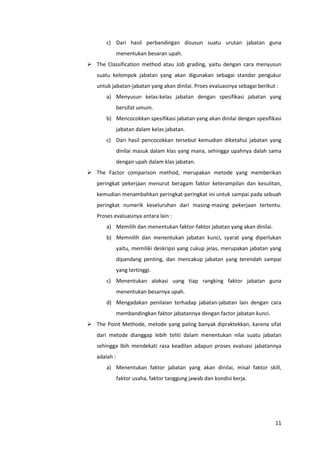 11
c) Dari hasil perbandingan disusun suatu urutan jabatan guna
menentukan besaran upah.
 The Classification method atau Job grading, yaitu dengan cara menyusun
suatu kelompok jabatan yang akan digunakan sebagai standar pengukur
untuk jabatan-jabatan yang akan dinilai. Proes evaluasinya sebagai berikut :
a) Menyusun kelas-kelas jabatan dengan spesifikasi jabatan yang
bersifat umum.
b) Mencocokkan spesifikasi jabatan yang akan dinilai dengan spesifikasi
jabatan dalam kelas jabatan.
c) Dari hasil pencocokkan tersebut kemudian diketahui jabatan yang
dinilai masuk dalam klas yang mana, sehingga upahnya dalah sama
dengan upah dalam klas jabatan.
 The Factor comparison method, merupakan metode yang memberikan
peringkat pekerjaan menurut beragam faktor keterampilan dan kesulitan,
kemudian menambahkan peringkat-peringkat ini untuk sampai pada sebuah
peringkat numerik keseluruhan dari masing-masing pekerjaan tertentu.
Proses evaluasinya antara lain :
a) Memilih dan menentukan faktor-faktor jabatan yang akan dinilai.
b) Memnilih dan menentukan jabatan kunci, syarat yang diperlukan
yaitu, memiliki deskripsi yang cukup jelas, merupakan jabatan yang
dipandang penting, dan mencakup jabatan yang terendah sampai
yang tertinggi.
c) Menentukan alokasi uang tiap rangking faktor jabatan guna
menentukan besarnya upah.
d) Mengadakan penilaian terhadap jabatan-jabatan lain dengan cara
membandingkan faktor jabatannya dengan factor jabatan kunci.
 The Point Methode, metode yang paling banyak dipraktekkan, karena sifat
dari metode dianggap lebih teliti dalam menentukan nilai suatu jabatan
sehingga lbih mendekati rasa keadilan adapun proses evaluasi jabatannya
adalah :
a) Menentukan faktor jabatan yang akan dinilai, misal faktor skill,
faktor usaha, faktor tanggung jawab dan kondisi kerja.
 