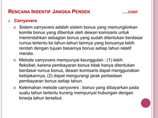 RENCANA INSENTIF JANGKA PENDEK
2.

….CONT

Carryovers
 Sistem carryovers adalah sistem bonus yang memungkinkan
komite bonus yang dibentuk oleh dewan komisaris untuk
memindahkan sebagian bonus yang sudah ditentukan berdasar
rumus tertentu ke tahun-tahun lainnya yang bonusnya lebih
rendah dengan tujuan besarnya bonus setiap tahun relatif
merata.
 Metode carryovers mempunyai keunggulan : (1) lebih
fleksibel, karena pembayaran bonus tidak hanya ditentukan
berdasar rumus bonus, dewan komisaris dapat menggunakan
kebijakannya, (2) dapat mengurangi jarak perbedaan
pembayaran bonus setiap tahun.
 Kelemahan metode carryovers : bonus yang dibayarkan pada
suatu tahun tertentu kurang mempunyai hubungan dengan
kinerja tahun tersebut.

 