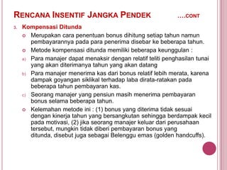 RENCANA INSENTIF JANGKA PENDEK
3.

….CONT

Kompensasi Ditunda
 Merupakan cara penentuan bonus dihitung setiap tahun namun
pembayarannya pada para penerima disebar ke beberapa tahun.
 Metode kompensasi ditunda memiliki beberapa keunggulan :
a) Para manajer dapat menaksir dengan relatif teliti penghasilan tunai
yang akan diterimanya tahun yang akan datang
b) Para manajer menerima kas dari bonus relatif lebih merata, karena
dampak goyangan siklikal terhadap laba dirata-ratakan pada
beberapa tahun pembayaran kas.
c) Seorang manajer yang pensiun masih menerima pembayaran
bonus selama beberapa tahun.
 Kelemahan metode ini : (1) bonus yang diterima tidak sesuai
dengan kinerja tahun yang bersangkutan sehingga berdampak kecil
pada motivasi, (2) jika seorang manajer keluar dari perusahaan
tersebut, mungkin tidak diberi pembayaran bonus yang
ditunda, disebut juga sebagai Belenggu emas (golden handcuffs).

 