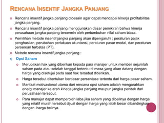 RENCANA INSENTIF JANGKA PANJANG


Rencana insentif jangka panjang didesain agar dapat mencapai kinerja profitabilitas
jangka panjang.



Rencana insentif jangka panjang menggunakan dasar pemikiran bahwa kinerja
perusahaan jangka panjang tercermin oleh pertumbuhan nilai saham biasa.



Pemilihan metode insentif jangka panjang akan dipengaruhi ; peraturan pajak
penghasilan, perubahan perlakuan akuntansi, peraturan pasar modal, dan peraturan
perseroan terbatas (PT).



Metode rencana insentif jangka panjang :

1)

Opsi Saham


Merupakan hak yang diberikan kepada para manajer untuk membeli sejumlah
saham pada atau setelah tanggal tertentu di masa yang akan datang dengan
harga yang disetujui pada saat hak tersebut diberikan.



Harga tersebut ditentukan berdasar persentase tertentu dari harga pasar saham.



Manfaat motivasional utama dari rencana opsi saham adalah mengarahkan
energi manajer ke arah kinerja jangka panjang maupun jangka pendek dari
perusahaan tersebut.



Para manajer dapat memperoleh laba jika saham yang dibelinya dengan harga
yang relatif murah tersebut dijual dengan harga yang lebih besar dibandingkan
dengan harga belinya.

 