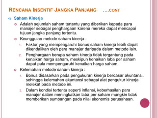 RENCANA INSENTIF JANGKA PANJANG
4)

….CONT

Saham Kinerja
 Adalah sejumlah saham tertentu yang diberikan kepada para
manajer sebagai penghargaan karena mereka dapat mencapai
tujuan jangka panjang tertentu.
 Keunggulan metode saham kinerja :
1.
Faktor yang mempengaruhi bonus saham kinerja lebih dapat
dikendalikan oleh para manajer daripada dalam metode lain.
2.
Penghargaan berupa saham kinerja tidak tergantung pada
kenaikan harga saham, meskipun kenaikan laba per saham
dapat pula mempengaruhi kenaikan harga saham.
 Kelemahan metode saham kinerja :
1. Bonus didasarkan pada pengukuran kinerja berdasar akuntansi,
sehingga kelemahan akuntansi sebagai alat pengukur kinerja
melekat pada metode ini.
2. Dalam kondisi tertentu seperti inflansi, keberhasilan para
manajer dalam meningkatkan laba per saham mungkin tidak
memberikan sumbangan pada nilai ekonomis perusahaan.

 