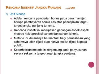 RENCANA INSENTIF JANGKA PANJANG
5)

….CONT

Unit Kinerja
 Adalah rencana pemberian bonus pada para manajer
berupa pembayaran bonus kas atas pencapaian targettarget jangka panjang tertentu.
 Rencana insentif ini merupakan gabungan aspek-aspek
metode hak apresiasi saham dan saham kinerja.
 Metode ini khususnya bermanfaat bagi perusahaan yang
sahamnya tidak dijual atau hanya sedikit dijual kepada
publik.
 Keberhasilan metode ini tergantung pada penyusunan
secara seksama target-target jangka panjang.

 
