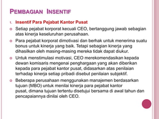 PEMBAGIAN INSENTIF
1.








Insentif Para Pejabat Kantor Pusat
Setiap pejabat korporat kecuali CEO, bertanggung jawab sebagian
atas kinerja keseluruhan perusahaan.
Para pejabat korporat dimotivasi dan berhak untuk menerima suatu
bonus untuk kinerja yang baik. Tetapi sebagian kinerja yang
dihasilkan oleh masing-masing mereka tidak dapat diukur.
Untuk menstimulasi motivasi, CEO merekomendasikan kepada
dewan komisaris mengenai penghargaan yang akan diberikan
kepada para pejabat kantor pusat, didasarkan atas penilaian
terhadap kinerja setiap pribadi disebut penilaian subjektif.
Beberapa perusahaan menggunakan manajemen berdasarkan
tujuan (MBO) untuk menilai kinerja para pejabat kantor
pusat, dimana tujuan tertentu disetujui bersama di awal tahun dan
pencapaiannya dinilai oleh CEO.

 