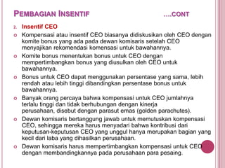 PEMBAGIAN INSENTIF
2.












….CONT

Insentif CEO
Kompensasi atau insentif CEO biasanya didiskusikan oleh CEO dengan
komite bonus yang ada pada dewan komisaris setelah CEO
menyajikan rekomendasi komensasi untuk bawahannya.
Komite bonus menentukan bonus untuk CEO dengan
mempertimbangkan bonus yang diusulkan oleh CEO untuk
bawahannya.
Bonus untuk CEO dapat menggunakan persentase yang sama, lebih
rendah atau lebih tinggi dibandingkan persentase bonus untuk
bawahannya.
Banyak orang percaya bahwa kompensasi untuk CEO jumlahnya
terlalu tinggi dan tidak berhubungan dengan kinerja
perusahaan, disebut dengan parasut emas (golden parachutes).
Dewan komisaris bertanggung jawab untuk memutuskan kompensasi
CEO, sehingga mereka harus menyadari bahwa kontribusi dari
keputusan-keputusan CEO yang unggul hanya merupakan bagian yang
kecil dari laba yang dihasilkan perusahaan.
Dewan komisaris harus mempertimbangkan kompensasi untuk CEO
dengan membandingkannya pada perusahaan para pesaing.

 
