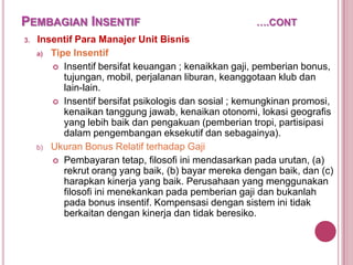 PEMBAGIAN INSENTIF
3.

….CONT

Insentif Para Manajer Unit Bisnis
a) Tipe Insentif
 Insentif bersifat keuangan ; kenaikkan gaji, pemberian bonus,
tujungan, mobil, perjalanan liburan, keanggotaan klub dan
lain-lain.
 Insentif bersifat psikologis dan sosial ; kemungkinan promosi,
kenaikan tanggung jawab, kenaikan otonomi, lokasi geografis
yang lebih baik dan pengakuan (pemberian tropi, partisipasi
dalam pengembangan eksekutif dan sebagainya).
b) Ukuran Bonus Relatif terhadap Gaji
 Pembayaran tetap, filosofi ini mendasarkan pada urutan, (a)
rekrut orang yang baik, (b) bayar mereka dengan baik, dan (c)
harapkan kinerja yang baik. Perusahaan yang menggunakan
filosofi ini menekankan pada pemberian gaji dan bukanlah
pada bonus insentif. Kompensasi dengan sistem ini tidak
berkaitan dengan kinerja dan tidak beresiko.

 