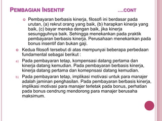 PEMBAGIAN INSENTIF

Pembayaran berbasis kinerja, filosofi ini berdasar pada
urutan, (a) rekrut orang yang baik, (b) harapkan kinerja yang
baik, (c) bayar mereka dengan baik, jika kinerja
sesungguhnya baik. Sehingga menekankan pada praktik
pembayaran berbasis kinerja. Perusahaan menekankan pada
bonus insentif dan bukan gaji.
Kedua filosofi tersebut di atas mempunyai beberapa perbedaan
fundamental sebagai berikut :
Pada pembayaran tetap, kompensasi datang pertama dan
kinerja datang kemudian. Pada pembayaran berbasis kinerja,
kinerja datang pertama dan komepnsasi datang kemudian.
Pada pembayaran tetap, implikasi motivasi untuk para manajer
adalah jaminan penghasilan. Pada pembayaran berbasis kinerja,
implikasi motivasi para manajer terletak pada bonus, perhatian
pada bonus cendrung mendorong para manajer berusaha
maksimum.




a)

b)

….CONT

 