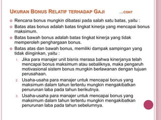 UKURAN BONUS RELATIF TERHADAP GAJI





…CONT

Rencana bonus mungkin dibatasi pada salah satu batas, yaitu :
Batas atas bonus adalah batas tingkat kinerja yang mencapai bonus
maksimum.
Batas bawah bonus adalah batas tingkat kinerja yang tidak
memperoleh penghargaan bonus.
Batas atas dan bawah bonus, memiliki dampak sampingan yang
tidak diinginkan, yaitu :
1. Jika para manajer unit bisnis merasa bahwa kinerjanya telah
mencapai bonus maksimum atau sebaliknya, maka pengaruh
motivasional sistem bonus mungkin berlawanan dengan tujuan
perusahaan.
2. Usaha-usaha para manajer untuk mencapai bonus yang
maksimum dalam tahun tertentu mungkin mengakibatkan
penurunan laba pada tahun berikutnya.
3. Usaha-usaha para manajer untuk mencapai bonus yang
maksimum dalam tahun tertentu mungkin mengakibatkan
penurunan laba pada tahun sebelumnya.

 