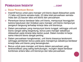 PEMBAGIAN INSENTIF
c)










….CONT

Dasar Penentuan Bonus
Insentif bonus untuk para manajer unit bisnis dapat didasarkan pada
(1) laba unit bisnis semata-mata, (2) laba total perusahaan sematamata dan (3) bauran laba unit bisnis dan perusahaan.
Penentuan bonus berdasar laba unit bisnis, mempunyai keunggulan
karena keputusan dan tindakan para manajer unit bisnis mempunyai
pengaruh langsung terhadap kinerja laba unit bisnisnya.
Dalam perusahaan yang mempunyai bisnis tunggal, sehingga unit-unit
bisnis sangat saling tergantung, bonus para manajer sebaiknya
didasarkan pada kinerja laba kantor pusat. Dalam kondisi ini kerja
sama interunit bisnis sangat penting.
Dalam perusahaan konglomerasi, unit bisnis biasanya terotonomi
sehingga pemberian bonus pada para manajernya sebaiknya berdasar
kinerja laba unit bisnis yang bersangkutan.
Bonus untuk para manajer unit bisnis dalam perusahaan yang
terdiversifikasi yang saling berhubungan, mungkin dapat berdasar
kombinasi antara laba unit bisnisnya dan laba perusahaan.

 