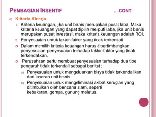 PEMBAGIAN INSENTIF
d)

….CONT

Kriteria Kinerja
1. Kriteria keuangan, jika unit bisnis merupakan pusat laba. Maka
kriteria keuangan yang dapat dipilih meliputi laba, jika unit bisnis
merupakan pusat investasi, maka kriteria keuangan adalah ROI.
2. Penyesuaian untuk faktor-faktor yang tidak terkendali
 Dalam memilih kriteria keuangan harus dipertimbangkan
penyesuaian-penyesuaian terhadap faktor-faktor yang tidak
terkendalikan.
 Perusahaan perlu membuat penyesuaian terhadap dua tipe
pengaruh tidak terkendali sebagai berikut ;
a) Penyesuaian untuk mengeluarkan biaya tidak terkendalikan
dari laporan unit bisnis.
b) Penyesuaian untuk mengeliminasi akibat kerugian yang
ditimbulkan oleh bencana alam, seperti
kebakaran, gempa, gunung meletus.

 