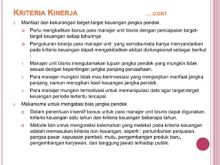 KRITERIA KINERJA
3.

….CONT

Manfaat dan kekurangan target-target keuangan jangka pendek




Pengukuran kinerja para manajer unit yang semata-mata hanya menyandarkan
pada kriteria keuangan dapat mengakibatkan akibat disfungsional sebagai berikut
:

1.

Manajer unit bisnis mengutamakan tujuan jangka pendek yang mungkin tidak
sesuai dengan kepentingan jangka panjang perusahaan.

2.

Para manajer mungkin tidak mau berinvestasi yang menjanjikan manfaat jangka
panjang, namun merugikan hasil keuangan jangka pendek.

3.

4.

Perlu mengkaitkan bonus para manajer unit bisnis dengan pencapaian targettarget keuangan setiap tahunnya

Para manajer mungkin termotivasi untuk memanipulasi data agar target-target
keuangan periode tertentu tercapai.

Mekanisme untuk mengatasi bias jangka pendek


Dalam penentuan insentif bonus untuk para manajer unit bisnis dapat digunakan,
kriteria keuangan satu tahun dan kriteria keuangan beberapa tahun.



Metode lain untuk mengoreksi kelemahan yang melekat pada kriteria keuangan
adalah memasukan kriteria non keuangan, seperti : pertumbuhan penjualan,
pangsa pasar, kepuasan pembeli, mutu, pengembangan produk baru,
pengembangan karyawan, dan tanggung jawab terhadap publik.

 