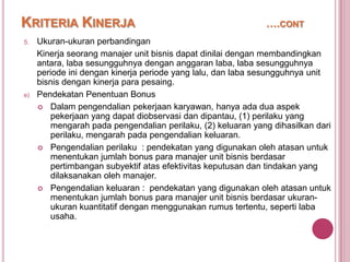 KRITERIA KINERJA
5.

e)

….CONT

Ukuran-ukuran perbandingan
Kinerja seorang manajer unit bisnis dapat dinilai dengan membandingkan
antara, laba sesungguhnya dengan anggaran laba, laba sesungguhnya
periode ini dengan kinerja periode yang lalu, dan laba sesungguhnya unit
bisnis dengan kinerja para pesaing.
Pendekatan Penentuan Bonus
 Dalam pengendalian pekerjaan karyawan, hanya ada dua aspek
pekerjaan yang dapat diobservasi dan dipantau, (1) perilaku yang
mengarah pada pengendalian perilaku, (2) keluaran yang dihasilkan dari
perilaku, mengarah pada pengendalian keluaran.
 Pengendalian perilaku : pendekatan yang digunakan oleh atasan untuk
menentukan jumlah bonus para manajer unit bisnis berdasar
pertimbangan subyektif atas efektivitas keputusan dan tindakan yang
dilaksanakan oleh manajer.
 Pengendalian keluaran : pendekatan yang digunakan oleh atasan untuk
menentukan jumlah bonus para manajer unit bisnis berdasar ukuranukuran kuantitatif dengan menggunakan rumus tertentu, seperti laba
usaha.

 