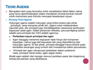 TEORI AGENSI


1.

Merupakan teori yang berusaha untuk menjelaskan faktor-faktor utama
yang harus dipertimbangkan dalam mendesain kontrak-kontrak insentif
untuk memotivasi para individu mencapai keselarasan tujuan.
Konsep Teori Agensi
Hubungan agensi adalah hubungan yang timbul antara satu pihak
, (prinsipal), yang menyewa pihak lain, (agen) untuk melaksanakan
sejumlah jasa, dan prinsipal juga mendelegasikan wewenang pembuatan
keputusan pada agen. Dalam perseroan terbatas, para pemegang saham
adalah para prinsipal dan CEO adalah agennya.
a. Perbedaan tujuan prinsipal dan agen
 Agen dianggap menerima kepuasan tidak hanya dari komponen
keuangan, namun juga dari kepuasan lain yang diperolehnya dari
hubungan agensi. Di lain pihak, prinsipal dianggap hanya tertarik pada
kembalian keuangan yang tumbuh dari investasinya dalam perusahaan.

Prinsipal dan agen mempunyai perbedaan dalam preferensi
risiko, prinsipal netral resiko, agen segan resiko.
Model agen adalah nilai manajer menurut penilaian pasar dan tergantung
kinerja perusahaan yang dikelolanya.

 