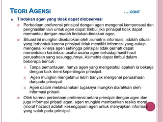 TEORI AGENSI
b.

….CONT

Tindakan agen yang tidak dapat diobservasi
 Perbedaan preferensi prinsipal dengan agen mengenai kompensasi dan
penghasilan lain untuk agen dapat timbul jika prinsipal tidak dapat
memantau dengan mudah tindakan-tindakan agen.
 Situasi ini mungkin disebabkan oleh asimetris informasi, adalah situasi
yang terbentuk karena prinsipal tidak memiliki informasi yang cukup
mengenai kinerja agen sehingga prinsipal tidak pernah dapat
menentukan kontribusi usaha-usaha agen terhadap hasil-hasil
perusahaan yang sesungguhnya. Asimetris dapat timbul dalam
beberapa bentuk :
1) Tanpa pemantauan, hanya agen yang mengetahui apakah ia bekerja
dengan baik demi kepentingan prinsipal.
2)
Agen mungkin mengetahui lebih banyak mengenai perusahaan
daripada prinsipal.
3) Agen dalam melaksanakan tugasnya mungkin diarahkan oleh
informasi pribadi.
 Oleh karena perbedaan preferensi antara prinsipal dengan agen dan
juga informasi pribadi agen, agen mungkin memberikan resiko moral
(moral hazard) adalah kesengajaan agen untuk menyajikan informasi
yang salah pada prinsipal.

 