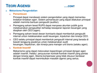 TEORI AGENSI
2.

….CONT

Mekanisme Pengendalian
a.
Pemantauan
Prinsipal dapat mendesain sistem pengendalian yang dapat memantau
tindakan-tindakan agen. Sistem pemantauan yang dapat dilakukan prinsipal
adalah meminta bantuan pengaudit (auditor).
 Pemegang saham lewat RUPS dapat menyewa akuntan publik guna
melaksanakan pengauditan terhadap kewajaran laporan keuangan yang
disajikan oleh CEO (agen).
 Pemegang saham lewat dewan komisaris dapat membentuk pengaudit
internal untuk melaksanakan audit keuangan, krpatuhan dan kinerja CEO.
 CEO selaku prinsipal dapat membentuk pengaudit internal yang berada di
bawah tanggung jawabnya untuk melaksanakan audit
keuangan, kepatuhan, dan kinerja para manajer unit bisnis (selaku agen).
b. Kontrak Insentif
Mekanisme yang dapat meluruskan kepentingan prinsipal dengan agen
adalah insentif, melalui penyusunan kontrak-kontrak insentif yang pantas
dengan kinerja agen. Skema kompensasi yang tidak disusun berdasar
kontrak insentif dapat menimbulkan masalah agensi yang serius.

 