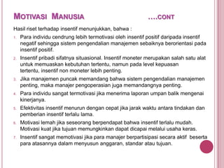 MOTIVASI MANUSIA

….CONT

Hasil riset terhadap insentif menunjukkan, bahwa :
1.

Para individu cendrung lebih termotivasi oleh insentif positif daripada insentif
negatif sehingga sistem pengendalian manajemen sebaiknya berorientasi pada
insentif positif.

2.

Insentif pribadi sifatnya situasional. Insentif moneter merupakan salah satu alat
untuk memuaskan kebutuhan tertentu, namun pada level kepuasan
tertentu, insentif non moneter lebih penting.

3.

Jika manajemen puncak memandang bahwa sistem pengendalian manajemen
penting, maka manajer pengoperasian juga memandangnya penting.

4.

Para individu sangat termotivasi jika menerima laporan umpan balik mengenai
kinerjanya.

5.

Efektivitas insentif menurun dengan cepat jika jarak waktu antara tindakan dan
pemberian insentif terlalu lama.

6.

Motivasi lemah jika seseorang berpendapat bahwa insentif terlalu mudah.
Motivasi kuat jika tujuan memungkinkan dapat dicapai melalui usaha keras.

7.

Insentif sangat memotivasi jika para manajer berpartisipasi secara aktif beserta
para atasannya dalam menyusun anggaran, standar atau tujuan.

 