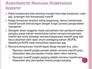 KARATERISTIK RENCANA KOMPENSASI
INSENTIF








Paket kompensasi total seorang manajer berisi tiga komponen, yaitu
gaji, tunjangan dan kompensasi insentif.
Ketiga komponen tersebut saling tergantung, namun kompensasi
insentif banyak berhubungan dengan fungsi (proses) pengendalian
manajemen.
Sebagian besar anggaran dasar perusahaan dan peraturan badan
pengatur pasar saham menentukan bahwa rencana kompensasi
insentif dan revisi terhadap rencana kompensasi insentif yang ada
harus disahkan oleh rapat umum pemegang saham (RUPS).
Sebaliknya RUPS tidak mensahkan keputusan gaji.
Rencana kompensasi insentif dapat dibagi menjadi dua, yaitu :
1. Rencana insentif jangka pendek adalah rencana insentif yang
didasarkan atas pencapaian kinerja dalam tahun tertentu.
2. Rencana insentif jangka panjang adalah rencana insentif yang
didasarkan atas pencapaian kinerja jangka panjang.

 
