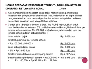 BONUS BERDASAR PERSENTASE TERTENTU DARI LABA SETELAH
DIKURANGI RETURN ATAS MODAL

…CONT



Kelemahan metode ini adalah tidak dapat menunjukkan peningkatan
investasi dari penginvestasian kembali laba. Kelemahan ini dapat diatasi
dengan menaikan laba minimal per lembar saham setiap tahun sebesar
persentase kenaikan laba yang ditahan setahun.



Contoh soal : Berdasar contoh di atas, jika RUPS memutuskan untuk
memberikan bonus sebesar 6% dari laba setelah dikurangi laba minimal per
lembar saham sebesar Rp.100.000, maka besarnya bonus dan laba per
lembar saham adalah sebagai berikut :
Laba setelah pajak

Rp. 8.050 Juta

Total laba minimal per lembar saham
= Rp.100.000 x 50.000 =

Rp. 5.000 Juta

Laba sebagai dasar bonus

Rp. 3.050 Juta

= 6% x Rp.3.050 Juta

Rp.

Total kenaikan laba untuk pemegang saham

Rp.2.867 Juta

183 Juta

Besarnya laba per lembar saham = Rp.100.000 + ( Rp 2.876 Juta : 50.000)
=
Rp. 100.000 + Rp.57.340 = Rp. 157.340

 