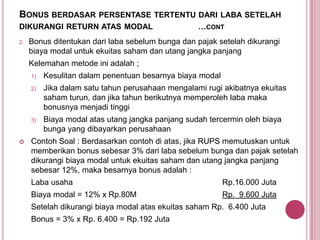 BONUS BERDASAR PERSENTASE TERTENTU DARI LABA SETELAH
DIKURANGI RETURN ATAS MODAL
2.

…CONT

Bonus ditentukan dari laba sebelum bunga dan pajak setelah dikurangi
biaya modal untuk ekuitas saham dan utang jangka panjang
Kelemahan metode ini adalah ;
1)
2)

Jika dalam satu tahun perusahaan mengalami rugi akibatnya ekuitas
saham turun, dan jika tahun berikutnya memperoleh laba maka
bonusnya menjadi tinggi

3)



Kesulitan dalam penentuan besarnya biaya modal

Biaya modal atas utang jangka panjang sudah tercermin oleh biaya
bunga yang dibayarkan perusahaan

Contoh Soal : Berdasarkan contoh di atas, jika RUPS memutuskan untuk
memberikan bonus sebesar 3% dari laba sebelum bunga dan pajak setelah
dikurangi biaya modal untuk ekuitas saham dan utang jangka panjang
sebesar 12%, maka besarnya bonus adalah :
Laba usaha

Rp.16.000 Juta

Biaya modal = 12% x Rp.80M

Rp. 9.600 Juta

Setelah dikurangi biaya modal atas ekuitas saham Rp. 6.400 Juta
Bonus = 3% x Rp. 6.400 = Rp.192 Juta

 