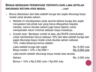 BONUS BERDASAR PERSENTASE TERTENTU DARI LABA SETELAH
DIKURANGI RETURN ATAS MODAL
3.

…CONT

Bonus ditentukan dari laba setelah bunga dan pajak dikurangi biaya
modal untuk ekuitas saham.


Metode ini mendasarkan pada asumsi bahwa bunga dan pajak
merupakan hak pihak luar yang harus dibayarkan kepada
mereka, namun ekuitas saham juga harus dijamin untuk
memperoleh return minimal sebesar biaya modalnya.



Contoh soal : Berdasar contoh di atas, jika RUPS memutuskan
untuk memberikan bonus sebesar 10% dari laba setelah bunga dan
pajak dikurangi biaya modal untuk ekuitas saham sebesar
12%, maka besarnya bonus adalah :
Laba setelah bunga dan pajak
Biaya modal = 12% x Rp.50M =

Rp. 8.050 Juta
Rp. 6.000 Juta

Laba bersih setelah dikurangi biaya modal atas ekuitas

Saham
Bonus = 10% x Rp.2.050 Juta = Rp.205 Juta

Rp. 2.050 Juta

 