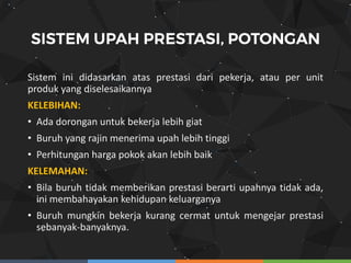 Sistem ini didasarkan atas prestasi dari pekerja, atau per unit
produk yang diselesaikannya
KELEBIHAN:
• Ada dorongan untuk bekerja lebih giat
• Buruh yang rajin menerima upah lebih tinggi
• Perhitungan harga pokok akan lebih baik
KELEMAHAN:
• Bila buruh tidak memberikan prestasi berarti upahnya tidak ada,
ini membahayakan kehidupan keluarganya
• Buruh mungkin bekerja kurang cermat untuk mengejar prestasi
sebanyak-banyaknya.
 