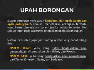 Sistem borongan merupakan kombinasi dari upah waktu dan
upah potongan. Sistem ini menetapkan pekerjaan tertentu
yang harus diselesaikan dalam jangka waktu tertentu. Jika
selesai tepat pada waktunya ditetapkan upah sekian rupiah.
Sistem ini disebut juga gainsharing system yang dapat dibagi
dua:
• SISTEM KUNO yaitu yang tidak berdasarkan ilmu
pengetahuan, dikemukakan oleh Halsey dan Rowan.
• SISTEM BARU yaitu yang berdasarkan ilmu pengetahuan,
dari Taylor, Emerson, Gantt, dan Bedeaux.
 