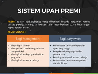 PREMI adalah hadiah/bonus yang diberikan kepada karyawan karena
berkat pekerjaan yang ia lakukan telah memberikan suatu keuntungan
kepada perusahaan.
KEUNTUNGAN :
Bagi Manajemen: Bagi Karyawan:
• Biaya dapat ditekan
• Memperbaiki perimbangan biaya
dan produksi
• Meningkatkan daya guna fasilitas
yang ada
• Meningkatkan moral pekerja
• Kesempatan untuk memperoleh
upah yang tinggi
• Pengakuan/penghargaan dari
perusahaan
• Persaingan sehat di antara pekerja
• Kesempatan untuk meningkatkan
standar hidup
 