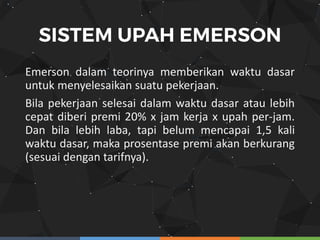 Emerson dalam teorinya memberikan waktu dasar
untuk menyelesaikan suatu pekerjaan.
Bila pekerjaan selesai dalam waktu dasar atau lebih
cepat diberi premi 20% x jam kerja x upah per-jam.
Dan bila lebih laba, tapi belum mencapai 1,5 kali
waktu dasar, maka prosentase premi akan berkurang
(sesuai dengan tarifnya).
 